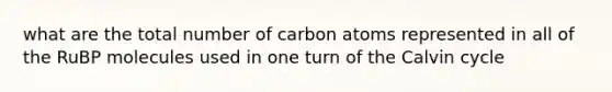 what are the total number of carbon atoms represented in all of the RuBP molecules used in one turn of the Calvin cycle