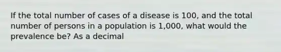 If the total number of cases of a disease is 100, and the total number of persons in a population is 1,000, what would the prevalence be? As a decimal