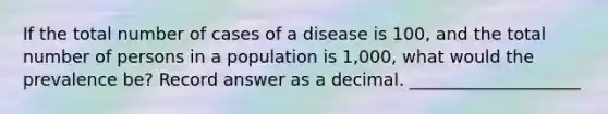 If the total number of cases of a disease is 100, and the total number of persons in a population is 1,000, what would the prevalence be? Record answer as a decimal. ____________________