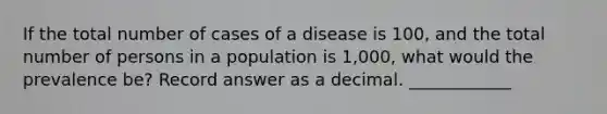 If the total number of cases of a disease is 100, and the total number of persons in a population is 1,000, what would the prevalence be? Record answer as a decimal. ____________