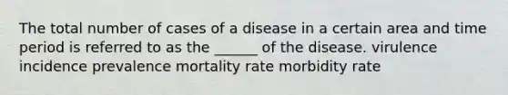 The total number of cases of a disease in a certain area and time period is referred to as the ______ of the disease. virulence incidence prevalence mortality rate morbidity rate