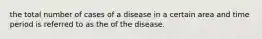 the total number of cases of a disease in a certain area and time period is referred to as the of the disease.