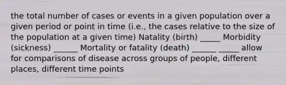 the total number of cases or events in a given population over a given period or point in time (i.e., the cases relative to the size of the population at a given time) Natality (birth) _____ Morbidity (sickness) ______ Mortality or fatality (death) ______ _____ allow for comparisons of disease across groups of people, different places, different time points