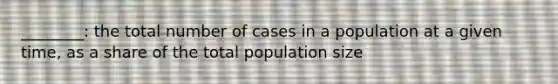 ________: the total number of cases in a population at a given time, as a share of the total population size