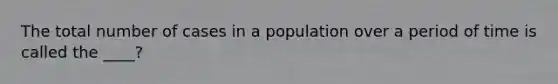 The total number of cases in a population over a period of time is called the ____?