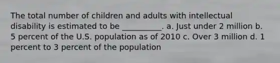 The total number of children and adults with intellectual disability is estimated to be __________. a. Just under 2 million b. 5 percent of the U.S. population as of 2010 c. Over 3 million d. 1 percent to 3 percent of the population