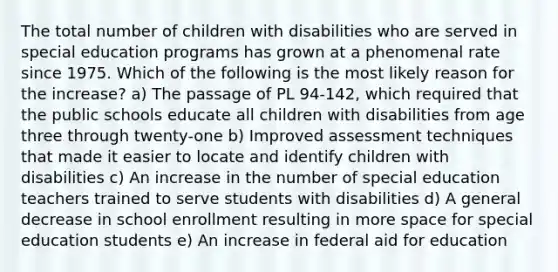 The total number of children with disabilities who are served in special education programs has grown at a phenomenal rate since 1975. Which of the following is the most likely reason for the increase? a) The passage of PL 94-142, which required that the public schools educate all children with disabilities from age three through twenty-one b) Improved assessment techniques that made it easier to locate and identify children with disabilities c) An increase in the number of special education teachers trained to serve students with disabilities d) A general decrease in school enrollment resulting in more space for special education students e) An increase in federal aid for education