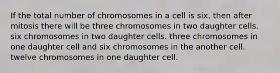 If the total number of chromosomes in a cell is six, then after mitosis there will be three chromosomes in two daughter cells. six chromosomes in two daughter cells. three chromosomes in one daughter cell and six chromosomes in the another cell. twelve chromosomes in one daughter cell.