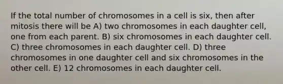 If the total number of chromosomes in a cell is six, then after mitosis there will be A) two chromosomes in each daughter cell, one from each parent. B) six chromosomes in each daughter cell. C) three chromosomes in each daughter cell. D) three chromosomes in one daughter cell and six chromosomes in the other cell. E) 12 chromosomes in each daughter cell.