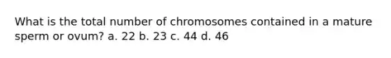 What is the total number of chromosomes contained in a mature sperm or ovum? a. 22 b. 23 c. 44 d. 46