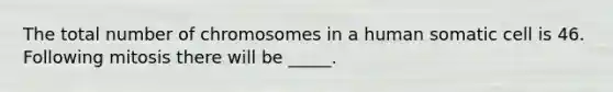 The total number of chromosomes in a human somatic cell is 46. Following mitosis there will be _____.