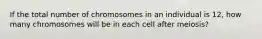 If the total number of chromosomes in an individual is 12, how many chromosomes will be in each cell after meiosis?