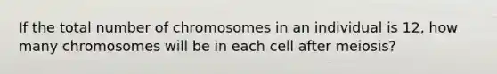 If the total number of chromosomes in an individual is 12, how many chromosomes will be in each cell after meiosis?