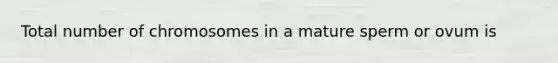 Total number of chromosomes in a mature sperm or ovum is