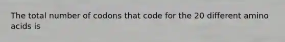 The total number of codons that code for the 20 different amino acids is