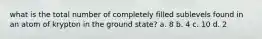 what is the total number of completely filled sublevels found in an atom of krypton in the ground state? a. 8 b. 4 c. 10 d. 2