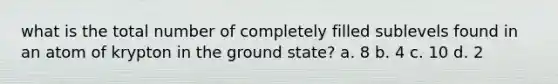 what is the total number of completely filled sublevels found in an atom of krypton in the ground state? a. 8 b. 4 c. 10 d. 2