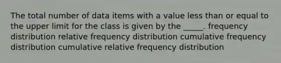 The total number of data items with a value less than or equal to the upper limit for the class is given by the _____. frequency distribution relative frequency distribution cumulative frequency distribution cumulative relative frequency distribution