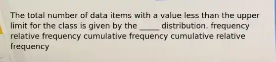 The total number of data items with a value less than the upper limit for the class is given by the _____ distribution. frequency relative frequency cumulative frequency cumulative relative frequency