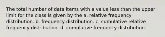 The total number of data items with a value <a href='https://www.questionai.com/knowledge/k7BtlYpAMX-less-than' class='anchor-knowledge'>less than</a> the upper limit for the class is given by the a. relative <a href='https://www.questionai.com/knowledge/kBageYpRHz-frequency-distribution' class='anchor-knowledge'>frequency distribution</a>. b. frequency distribution. c. cumulative relative frequency distribution. d. cumulative frequency distribution.