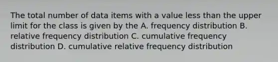 The total number of data items with a value less than the upper limit for the class is given by the A. frequency distribution B. relative frequency distribution C. cumulative frequency distribution D. cumulative relative frequency distribution