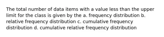 The total number of data items with a value less than the upper limit for the class is given by the a. frequency distribution b. relative frequency distribution c. cumulative frequency distribution d. cumulative relative frequency distribution