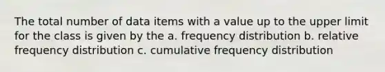 The total number of data items with a value up to the upper limit for the class is given by the a. frequency distribution b. relative frequency distribution c. cumulative frequency distribution