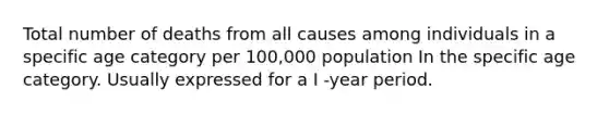 Total number of deaths from all causes among individuals in a specific age category per 100,000 population In the specific age category. Usually expressed for a I -year period.