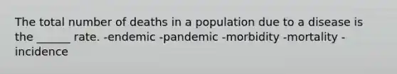 The total number of deaths in a population due to a disease is the ______ rate. -endemic -pandemic -morbidity -mortality -incidence