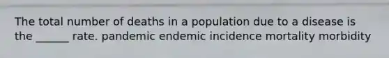 The total number of deaths in a population due to a disease is the ______ rate. pandemic endemic incidence mortality morbidity