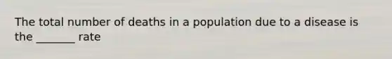 The total number of deaths in a population due to a disease is the _______ rate