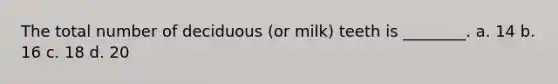 The total number of deciduous (or milk) teeth is ________. a. 14 b. 16 c. 18 d. 20