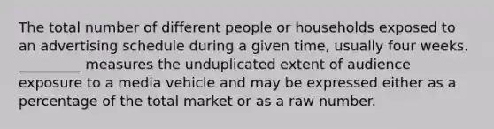 The total number of different people or households exposed to an advertising schedule during a given time, usually four weeks. _________ measures the unduplicated extent of audience exposure to a media vehicle and may be expressed either as a percentage of the total market or as a raw number.