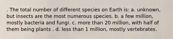 . The total number of different species on Earth is: a. unknown, but insects are the most numerous species. b. a few million, mostly bacteria and fungi. c. more than 20 million, with half of them being plants . d. less than 1 million, mostly vertebrates.