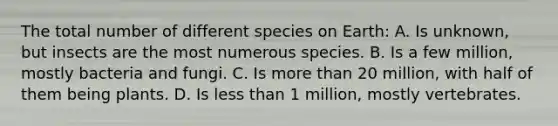 The total number of different species on Earth: A. Is unknown, but insects are the most numerous species. B. Is a few million, mostly bacteria and fungi. C. Is <a href='https://www.questionai.com/knowledge/keWHlEPx42-more-than' class='anchor-knowledge'>more than</a> 20 million, with half of them being plants. D. Is <a href='https://www.questionai.com/knowledge/k7BtlYpAMX-less-than' class='anchor-knowledge'>less than</a> 1 million, mostly vertebrates.