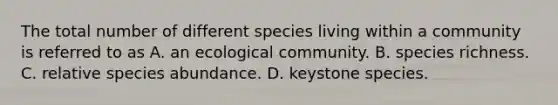 The total number of different species living within a community is referred to as A. an ecological community. B. species richness. C. relative species abundance. D. keystone species.