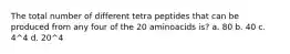 The total number of different tetra peptides that can be produced from any four of the 20 aminoacids is? a. 80 b. 40 c. 4^4 d. 20^4