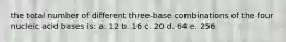 the total number of different three-base combinations of the four nucleic acid bases is: a. 12 b. 16 c. 20 d. 64 e. 256