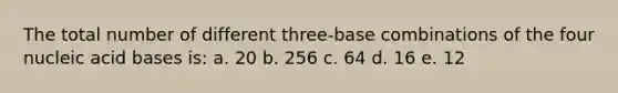 The total number of different three-base combinations of the four nucleic acid bases is: a. 20 b. 256 c. 64 d. 16 e. 12