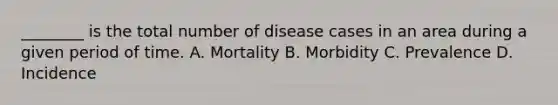 ________ is the total number of disease cases in an area during a given period of time. A. Mortality B. Morbidity C. Prevalence D. Incidence