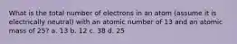 What is the total number of electrons in an atom (assume it is electrically neutral) with an atomic number of 13 and an atomic mass of 25? a. 13 b. 12 c. 38 d. 25