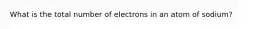 What is the total number of electrons in an atom of sodium?