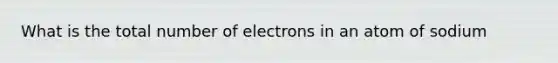 What is the total number of electrons in an atom of sodium