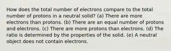 How does the total number of electrons compare to the total number of protons in a neutral solid? (a) There are more electrons than protons. (b) There are an equal number of protons and electrons. (c) There are more protons than electrons. (d) The ratio is determined by the properties of the solid. (e) A neutral object does not contain electrons.