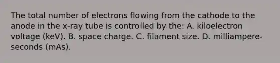 The total number of electrons flowing from the cathode to the anode in the x-ray tube is controlled by the: A. kiloelectron voltage (keV). B. space charge. C. filament size. D. milliampere-seconds (mAs).