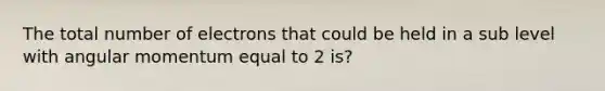 The total number of electrons that could be held in a sub level with angular momentum equal to 2 is?