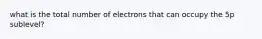 what is the total number of electrons that can occupy the 5p sublevel?