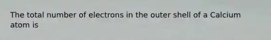 The total number of electrons in the outer shell of a Calcium atom is