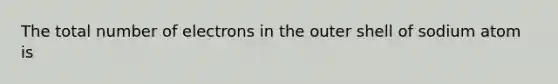 The total number of electrons in the outer shell of sodium atom is