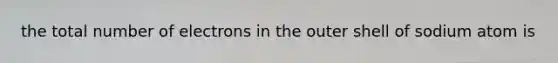 the total number of electrons in the outer shell of sodium atom is